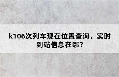 k106次列车现在位置查询，实时到站信息在哪？