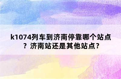 k1074列车到济南停靠哪个站点？济南站还是其他站点？