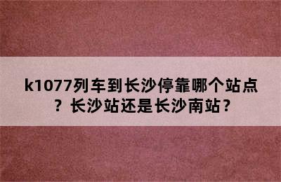 k1077列车到长沙停靠哪个站点？长沙站还是长沙南站？