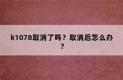 k1078取消了吗？取消后怎么办？