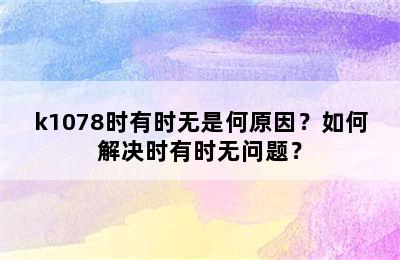 k1078时有时无是何原因？如何解决时有时无问题？