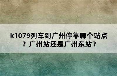 k1079列车到广州停靠哪个站点？广州站还是广州东站？