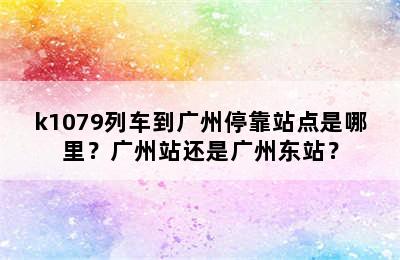 k1079列车到广州停靠站点是哪里？广州站还是广州东站？