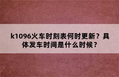 k1096火车时刻表何时更新？具体发车时间是什么时候？