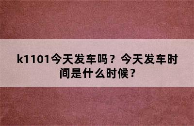 k1101今天发车吗？今天发车时间是什么时候？
