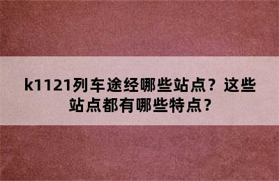 k1121列车途经哪些站点？这些站点都有哪些特点？