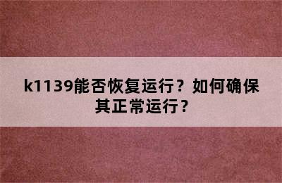 k1139能否恢复运行？如何确保其正常运行？