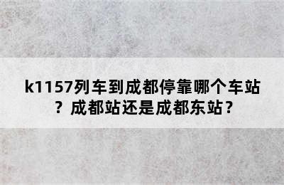 k1157列车到成都停靠哪个车站？成都站还是成都东站？