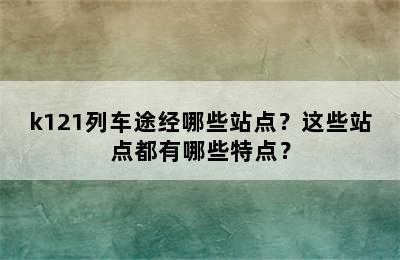 k121列车途经哪些站点？这些站点都有哪些特点？