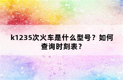 k1235次火车是什么型号？如何查询时刻表？