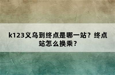 k123义乌到终点是哪一站？终点站怎么换乘？