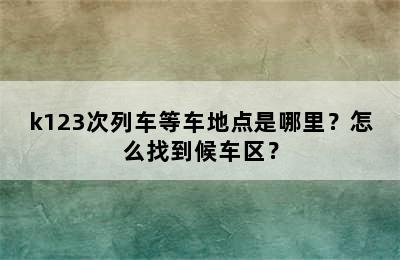 k123次列车等车地点是哪里？怎么找到候车区？