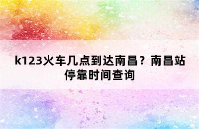 k123火车几点到达南昌？南昌站停靠时间查询