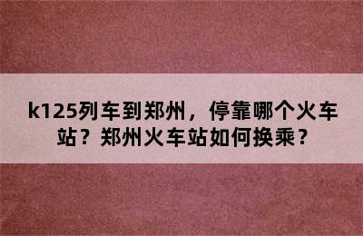 k125列车到郑州，停靠哪个火车站？郑州火车站如何换乘？