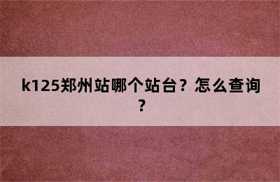 k125郑州站哪个站台？怎么查询？