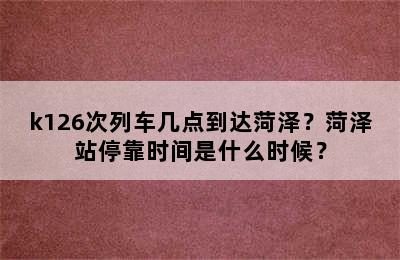 k126次列车几点到达菏泽？菏泽站停靠时间是什么时候？