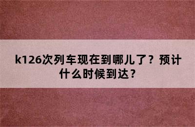 k126次列车现在到哪儿了？预计什么时候到达？