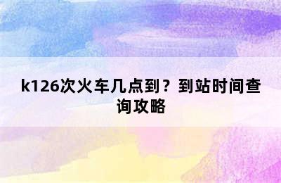 k126次火车几点到？到站时间查询攻略