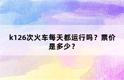 k126次火车每天都运行吗？票价是多少？