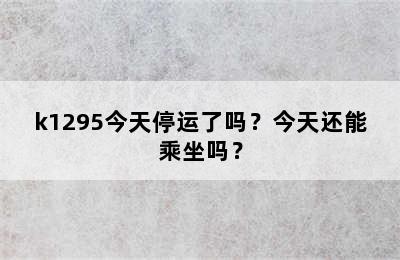 k1295今天停运了吗？今天还能乘坐吗？
