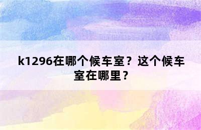 k1296在哪个候车室？这个候车室在哪里？