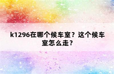 k1296在哪个候车室？这个候车室怎么走？