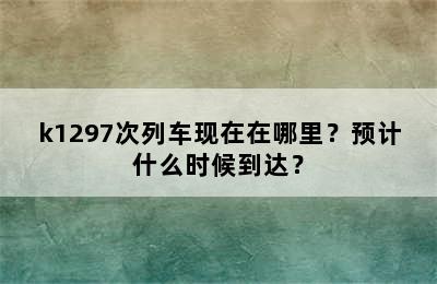 k1297次列车现在在哪里？预计什么时候到达？
