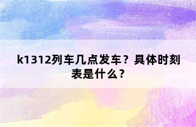 k1312列车几点发车？具体时刻表是什么？