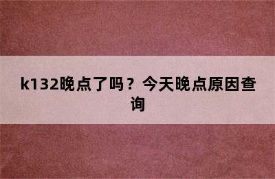 k132晚点了吗？今天晚点原因查询