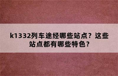 k1332列车途经哪些站点？这些站点都有哪些特色？