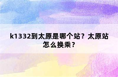 k1332到太原是哪个站？太原站怎么换乘？