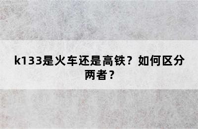 k133是火车还是高铁？如何区分两者？