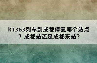 k1363列车到成都停靠哪个站点？成都站还是成都东站？