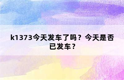 k1373今天发车了吗？今天是否已发车？