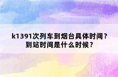 k1391次列车到烟台具体时间？到站时间是什么时候？