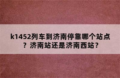 k1452列车到济南停靠哪个站点？济南站还是济南西站？