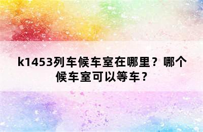 k1453列车候车室在哪里？哪个候车室可以等车？