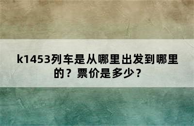 k1453列车是从哪里出发到哪里的？票价是多少？