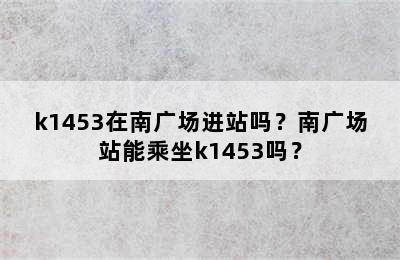 k1453在南广场进站吗？南广场站能乘坐k1453吗？