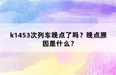 k1453次列车晚点了吗？晚点原因是什么？