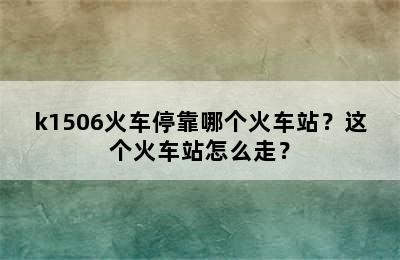 k1506火车停靠哪个火车站？这个火车站怎么走？