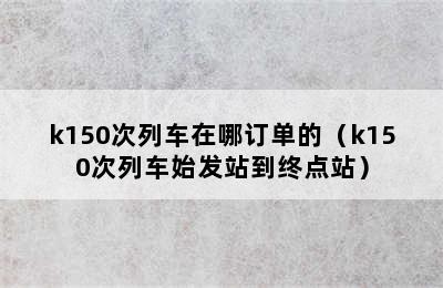 k150次列车在哪订单的（k150次列车始发站到终点站）