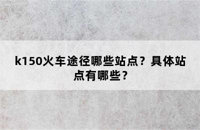 k150火车途径哪些站点？具体站点有哪些？