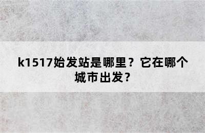 k1517始发站是哪里？它在哪个城市出发？