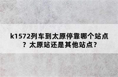 k1572列车到太原停靠哪个站点？太原站还是其他站点？
