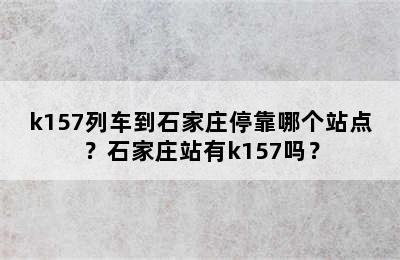 k157列车到石家庄停靠哪个站点？石家庄站有k157吗？