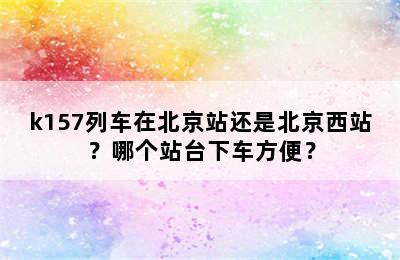 k157列车在北京站还是北京西站？哪个站台下车方便？