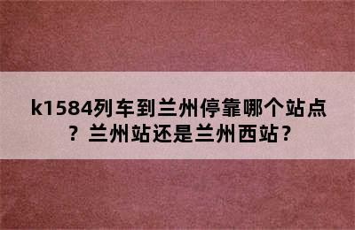 k1584列车到兰州停靠哪个站点？兰州站还是兰州西站？
