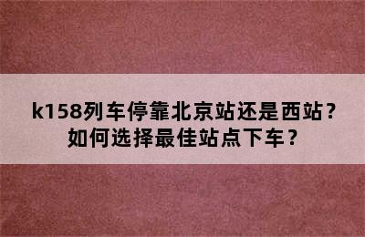 k158列车停靠北京站还是西站？如何选择最佳站点下车？