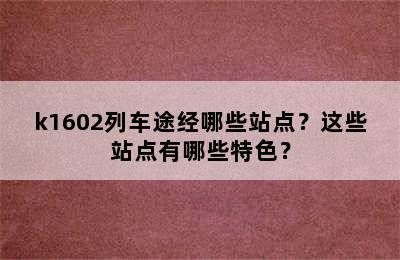 k1602列车途经哪些站点？这些站点有哪些特色？